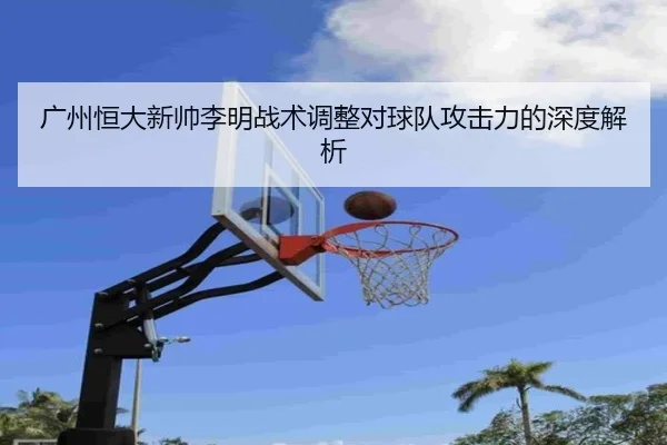 广州恒大新帅李明战术调整对球队攻击力的深度解析