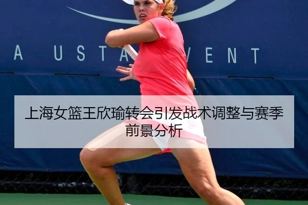 上海女篮王欣瑜转会引发战术调整与赛季前景分析