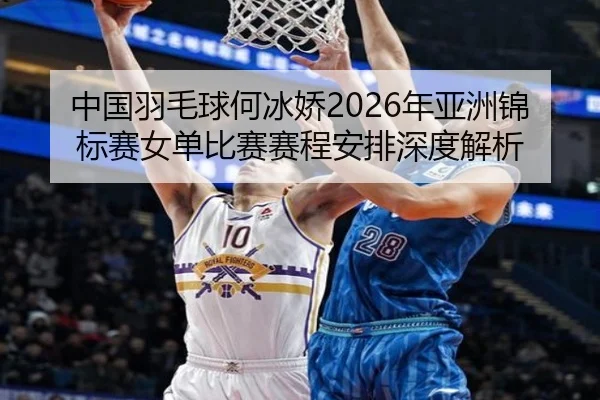 中国羽毛球何冰娇2026年亚洲锦标赛女单比赛赛程安排深度解析
