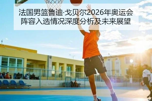 法国男篮鲁迪·戈贝尔2026年奥运会阵容入选情况深度分析及未来展望