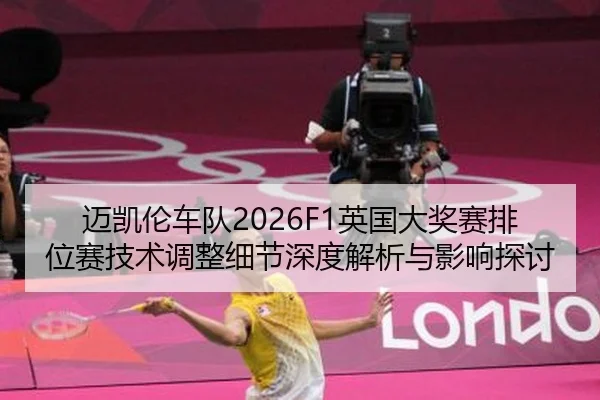迈凯伦车队2026F1英国大奖赛排位赛技术调整细节深度解析与影响探讨