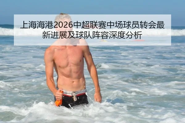 上海海港2026中超联赛中场球员转会最新进展及球队阵容深度分析