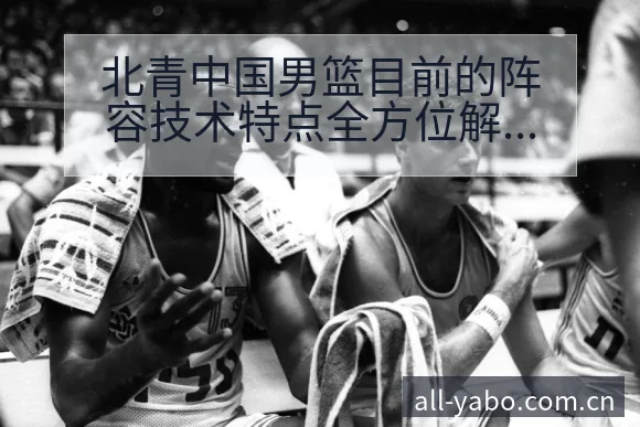 北青中国男篮目前的阵容技术特点全方位解析 - 亚博体育APP