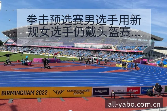 拳击预选赛男选手用新规女选手仍戴头盔赛程节点与看点分析 - 亚博体育APP